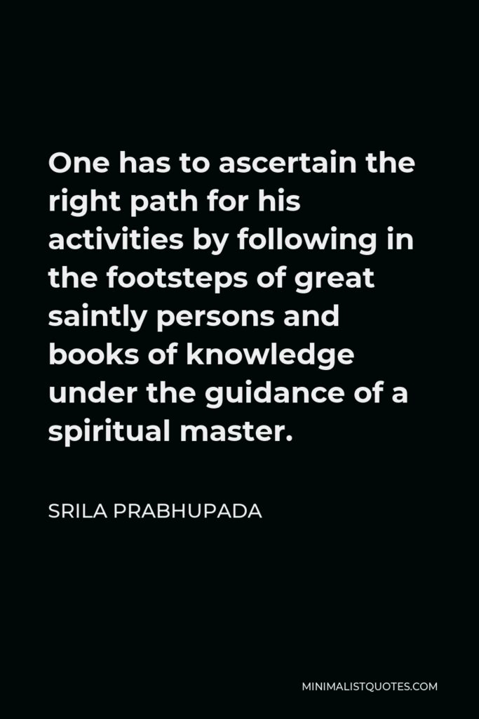 Srila Prabhupada Quote - One has to ascertain the right path for his activities by following in the footsteps of great saintly persons and books of knowledge under the guidance of a spiritual master.