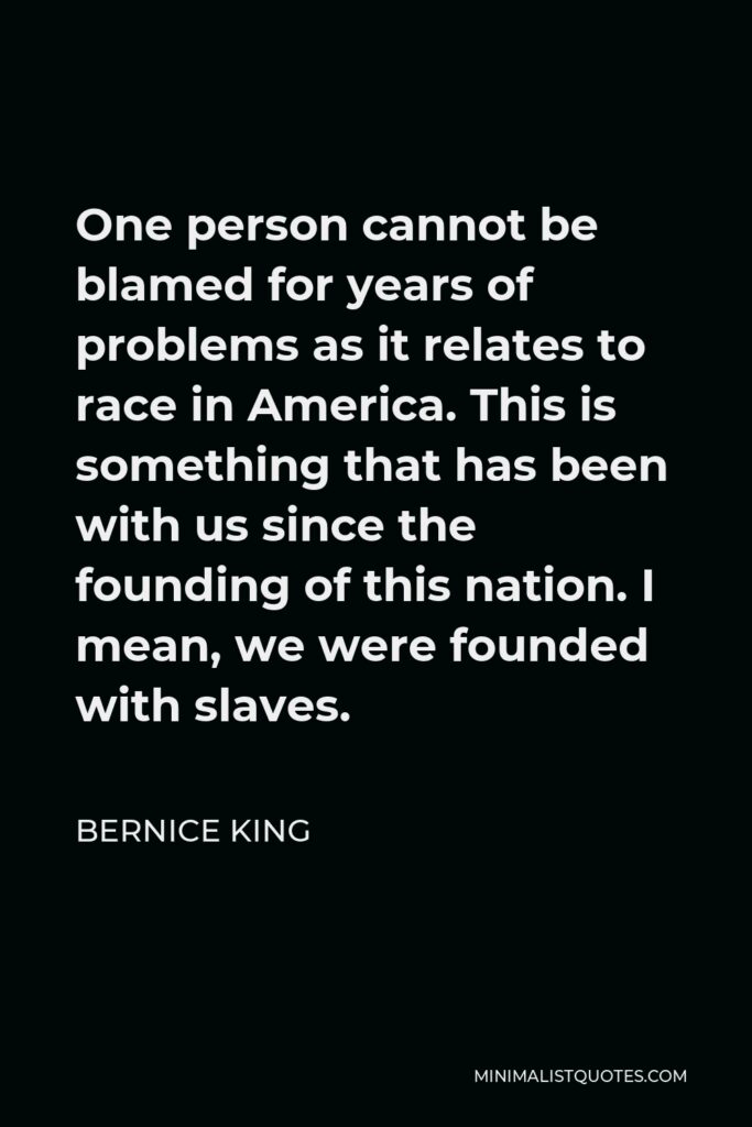 Bernice King Quote - One person cannot be blamed for years of problems as it relates to race in America. This is something that has been with us since the founding of this nation. I mean, we were founded with slaves.
