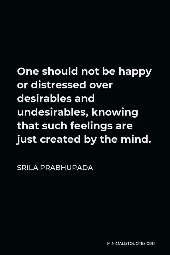 Srila Prabhupada Quote - One should not be happy or distressed over desirables and undesirables, knowing that such feelings are just created by the mind.