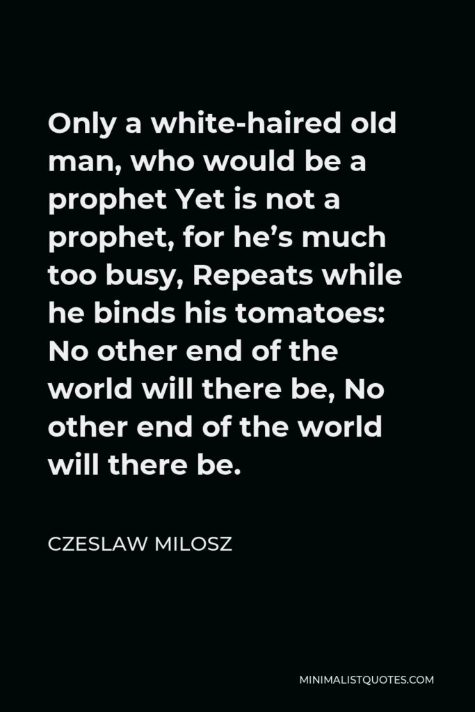 Czeslaw Milosz Quote - Only a white-haired old man, who would be a prophet Yet is not a prophet, for he’s much too busy, Repeats while he binds his tomatoes: No other end of the world will there be, No other end of the world will there be.