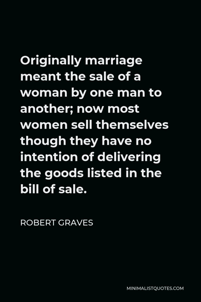 Robert Graves Quote - Originally marriage meant the sale of a woman by one man to another; now most women sell themselves though they have no intention of delivering the goods listed in the bill of sale.
