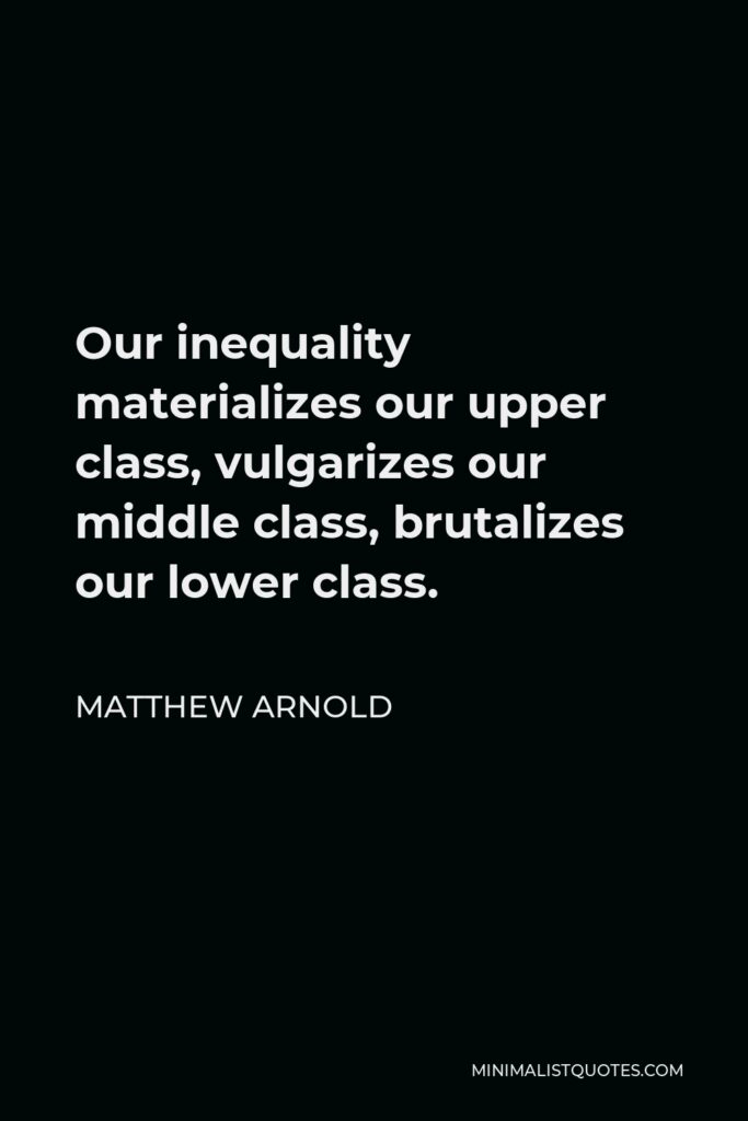 Matthew Arnold Quote - Our inequality materializes our upper class, vulgarizes our middle class, brutalizes our lower class.