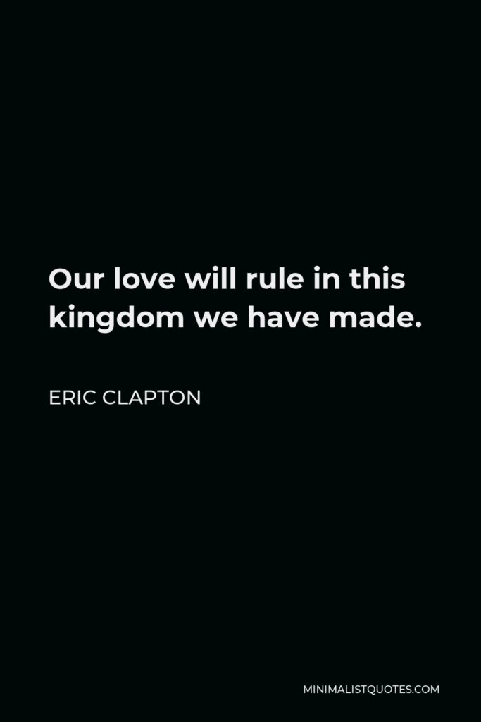 Eric Clapton Quote - Our love will rule in this kingdom we have made.