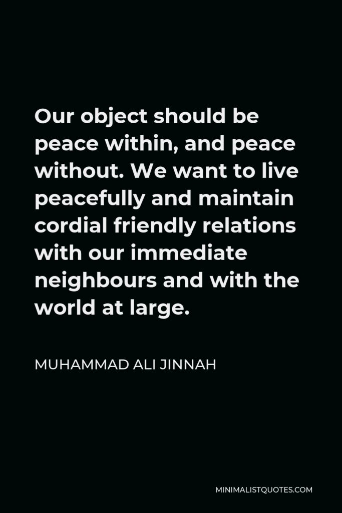 Muhammad Ali Jinnah Quote - Our object should be peace within, and peace without. We want to live peacefully and maintain cordial friendly relations with our immediate neighbours and with the world at large.
