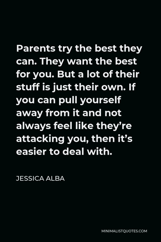 Jessica Alba Quote - Parents try the best they can. They want the best for you. But a lot of their stuff is just their own. If you can pull yourself away from it and not always feel like they’re attacking you, then it’s easier to deal with.
