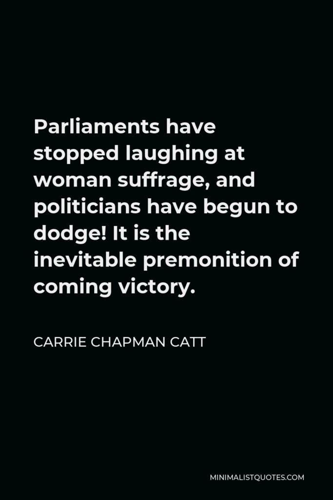 Carrie Chapman Catt Quote - Parliaments have stopped laughing at woman suffrage, and politicians have begun to dodge! It is the inevitable premonition of coming victory.