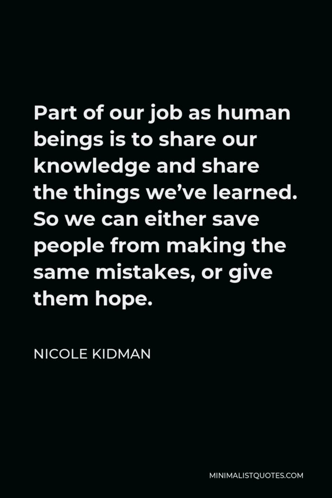 Nicole Kidman Quote - Part of our job as human beings is to share our knowledge and share the things we’ve learned. So we can either save people from making the same mistakes, or give them hope.