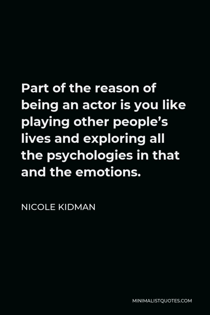 Nicole Kidman Quote - Part of the reason of being an actor is you like playing other people’s lives and exploring all the psychologies in that and the emotions.
