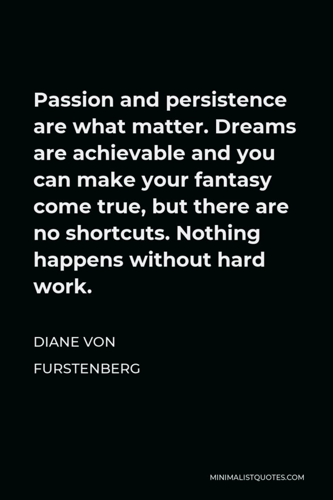 Diane Von Furstenberg Quote - Passion and persistence are what matter. Dreams are achievable and you can make your fantasy come true, but there are no shortcuts. Nothing happens without hard work.