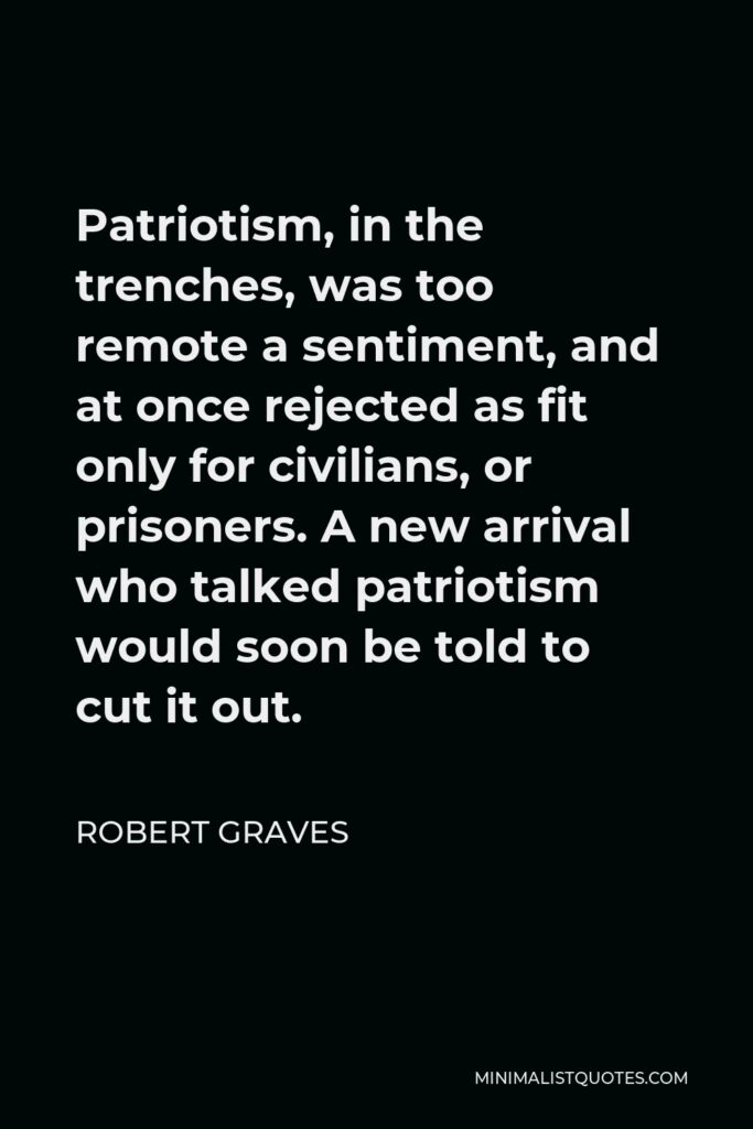 Robert Graves Quote - Patriotism, in the trenches, was too remote a sentiment, and at once rejected as fit only for civilians, or prisoners. A new arrival who talked patriotism would soon be told to cut it out.