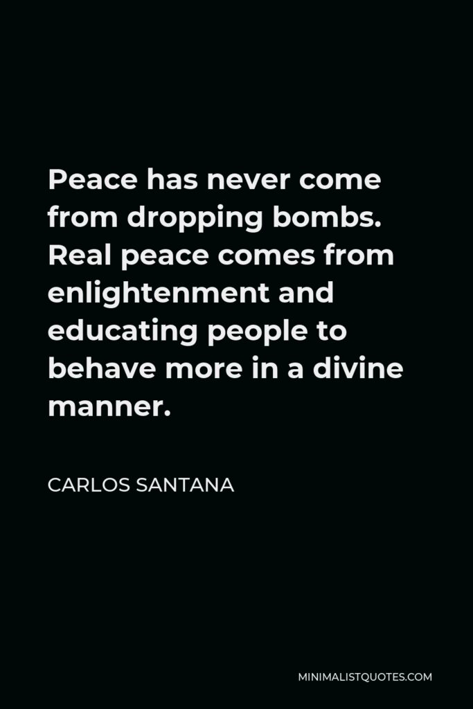 Carlos Santana Quote - Peace has never come from dropping bombs. Real peace comes from enlightenment and educating people to behave more in a divine manner.