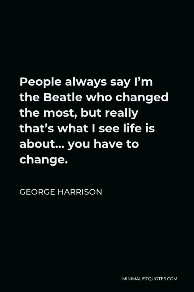 George Harrison Quote - People always say I’m the Beatle who changed the most, but really that’s what I see life is about… you have to change.
