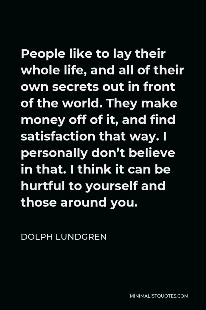 Dolph Lundgren Quote - People like to lay their whole life, and all of their own secrets out in front of the world. They make money off of it, and find satisfaction that way. I personally don’t believe in that. I think it can be hurtful to yourself and those around you.