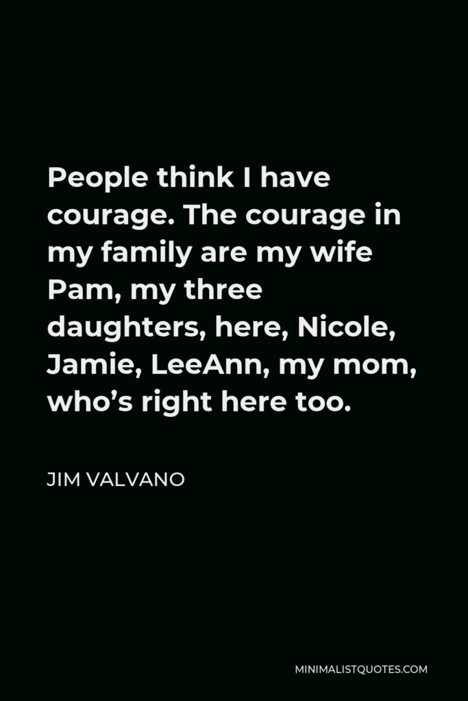 Jim Valvano Quote - People think I have courage. The courage in my family are my wife Pam, my three daughters, here, Nicole, Jamie, LeeAnn, my mom, who’s right here too.