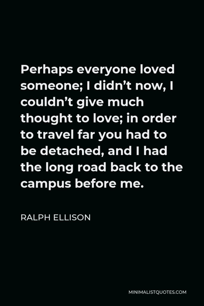 Ralph Ellison Quote - Perhaps everyone loved someone; I didn’t now, I couldn’t give much thought to love; in order to travel far you had to be detached, and I had the long road back to the campus before me.