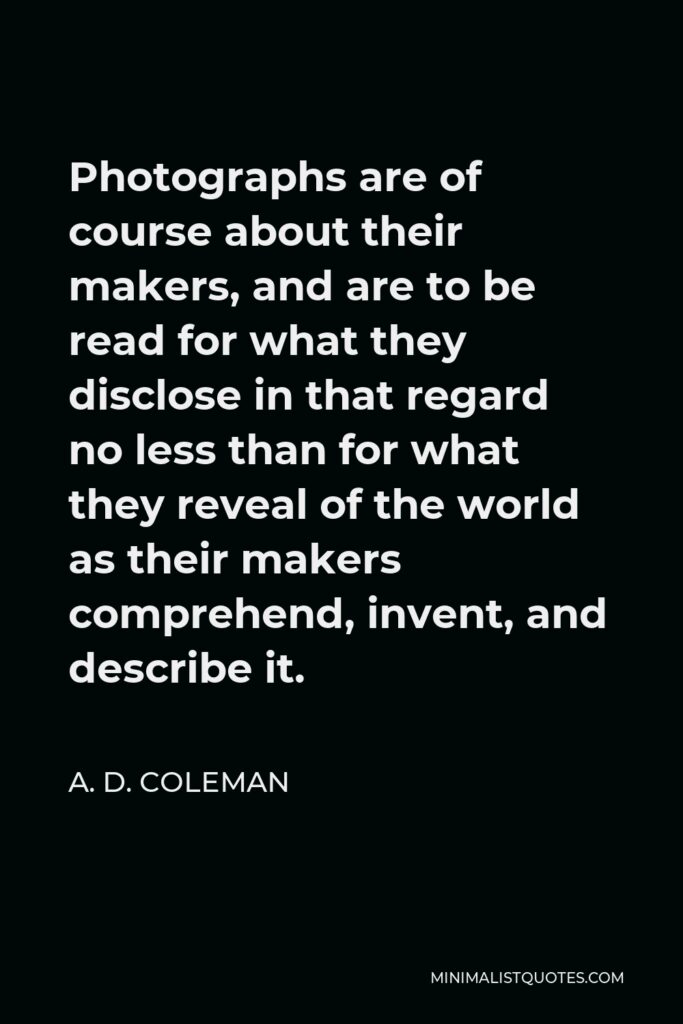A. D. Coleman Quote - Photographs are of course about their makers, and are to be read for what they disclose in that regard no less than for what they reveal of the world as their makers comprehend, invent, and describe it.