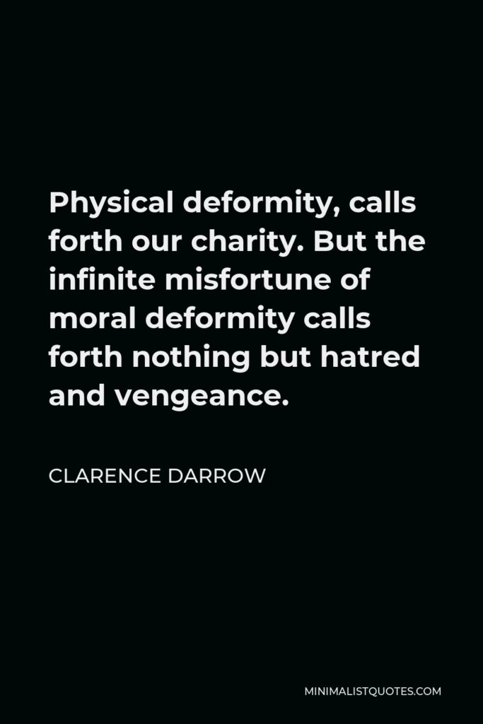 Clarence Darrow Quote - Physical deformity, calls forth our charity. But the infinite misfortune of moral deformity calls forth nothing but hatred and vengeance.