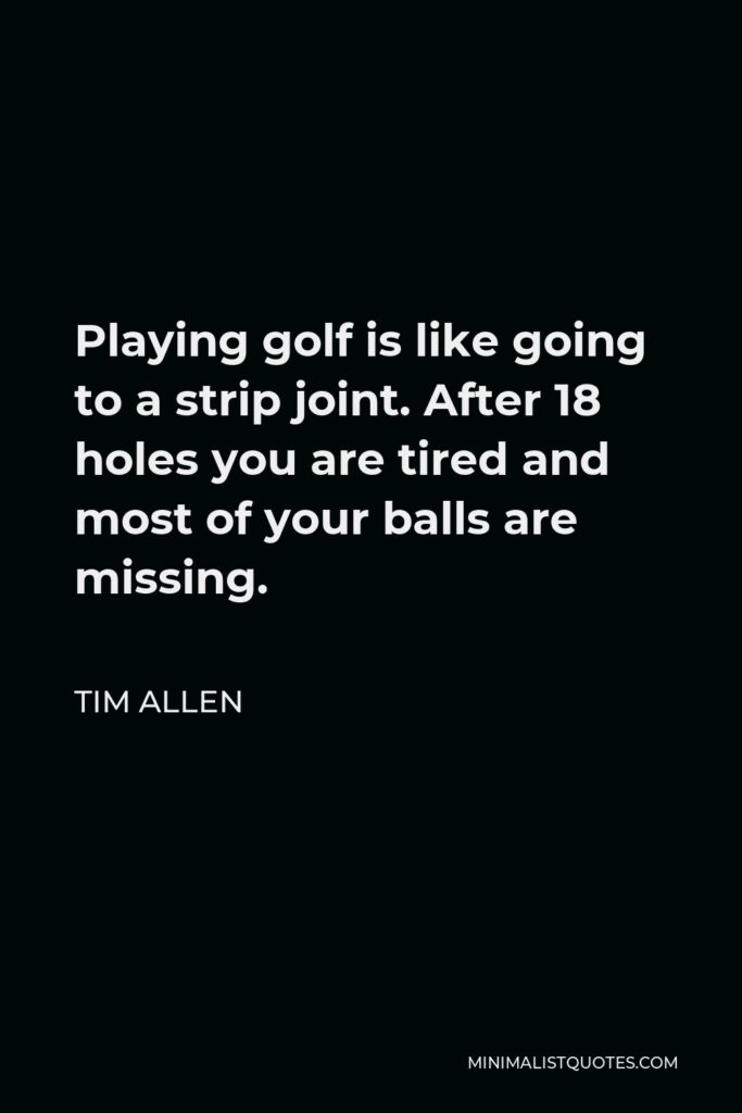 Tim Allen Quote - Playing golf is like going to a strip joint. After 18 holes you are tired and most of your balls are missing.
