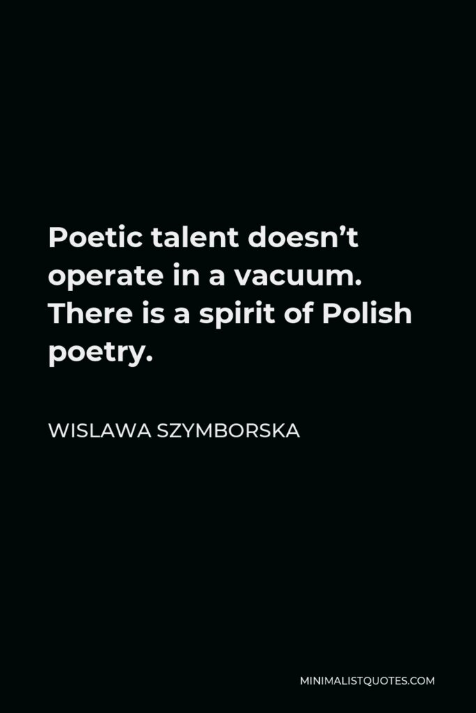 Wislawa Szymborska Quote - Poetic talent doesn’t operate in a vacuum. There is a spirit of Polish poetry.
