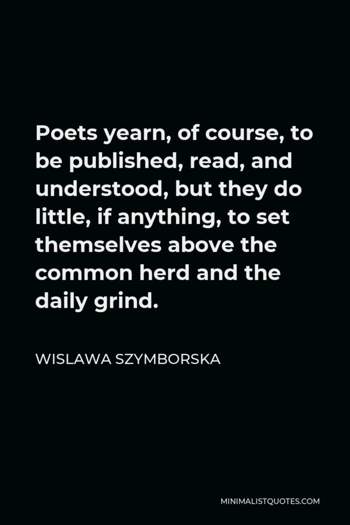 Wislawa Szymborska Quote - Poets yearn, of course, to be published, read, and understood, but they do little, if anything, to set themselves above the common herd and the daily grind.