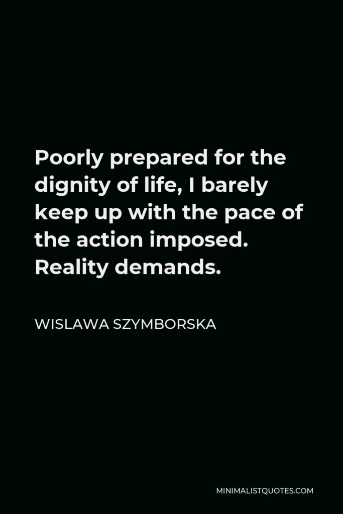 Wislawa Szymborska Quote - Poorly prepared for the dignity of life, I barely keep up with the pace of the action imposed. Reality demands.