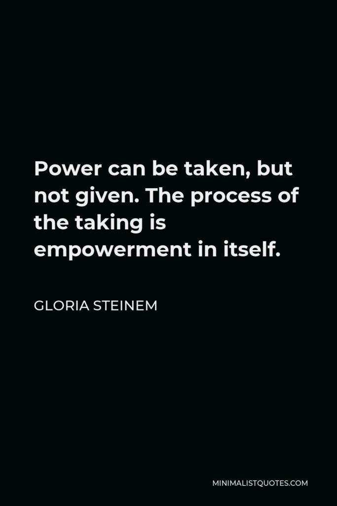 Gloria Steinem Quote - Power can be taken, but not given. The process of the taking is empowerment in itself.
