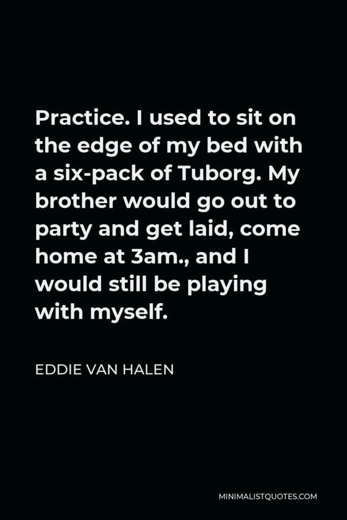 Eddie Van Halen Quote - Practice. I used to sit on the edge of my bed with a six-pack of Tuborg. My brother would go out to party and get laid, come home at 3am., and I would still be playing with myself.