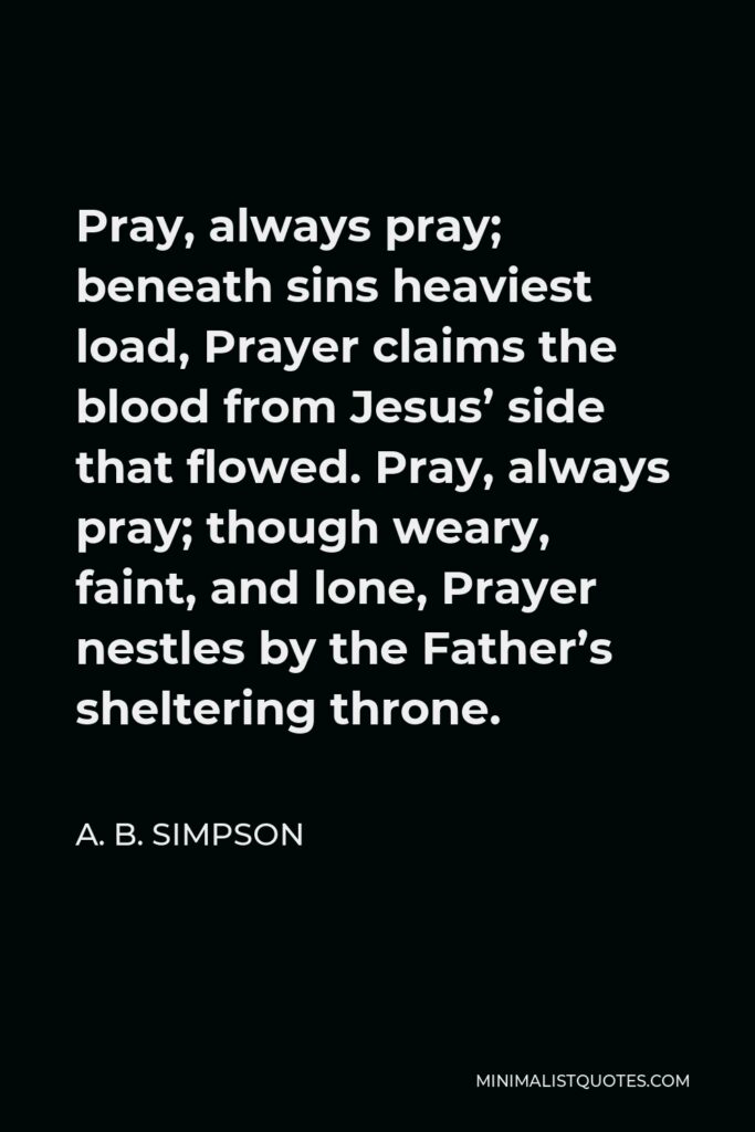 A. B. Simpson Quote - Pray, always pray; beneath sins heaviest load, Prayer claims the blood from Jesus’ side that flowed. Pray, always pray; though weary, faint, and lone, Prayer nestles by the Father’s sheltering throne.