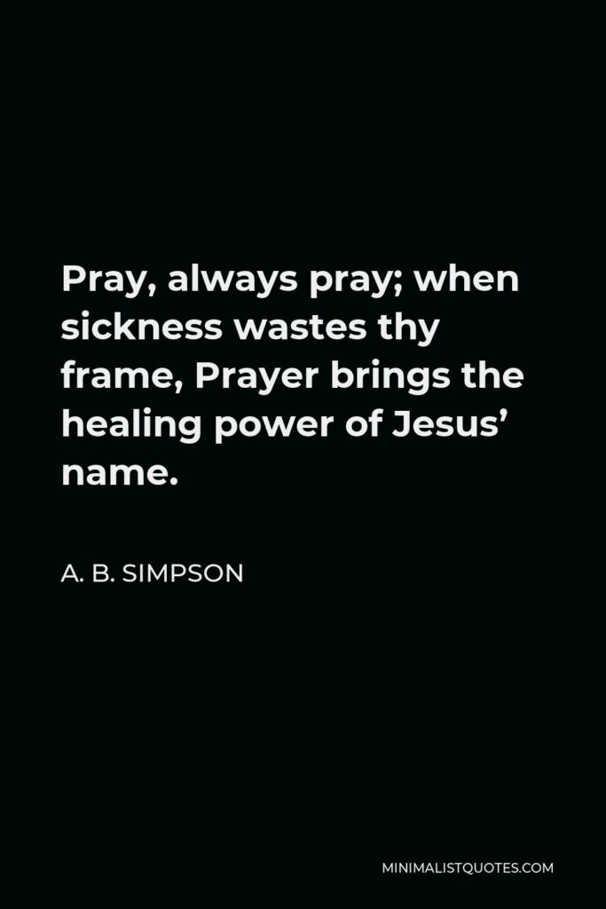 A. B. Simpson Quote - Pray, always pray; when sickness wastes thy frame, Prayer brings the healing power of Jesus’ name.
