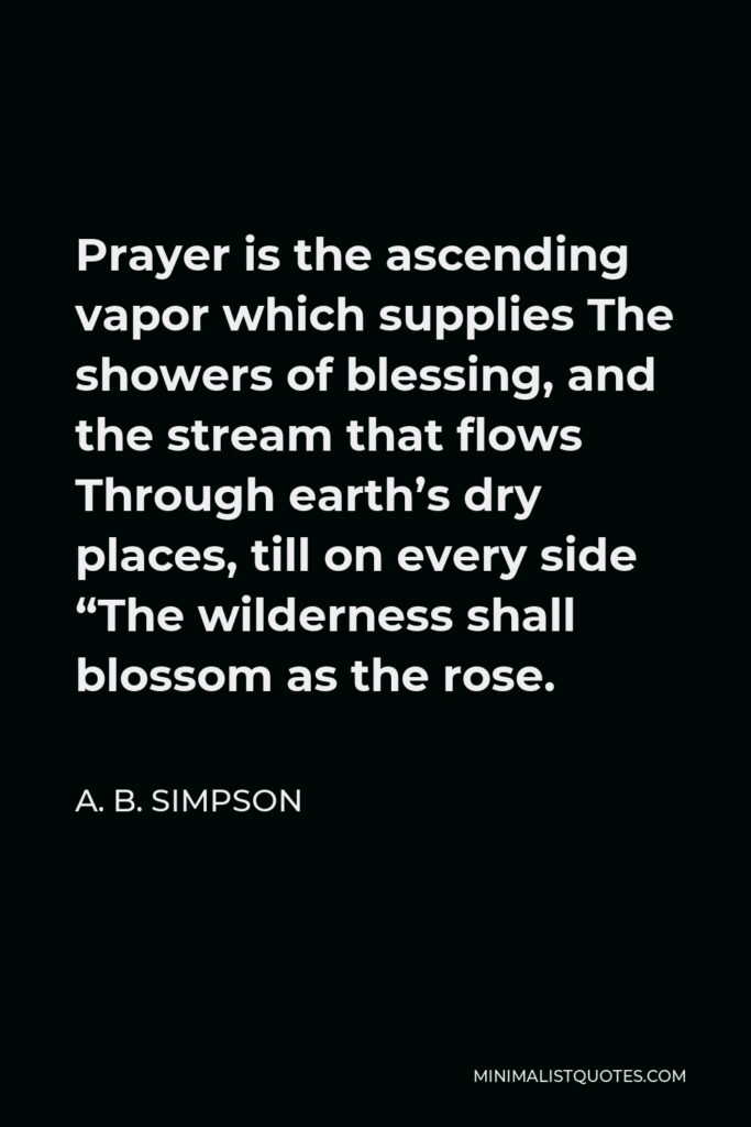 A. B. Simpson Quote - Prayer is the ascending vapor which supplies The showers of blessing, and the stream that flows Through earth’s dry places, till on every side “The wilderness shall blossom as the rose.