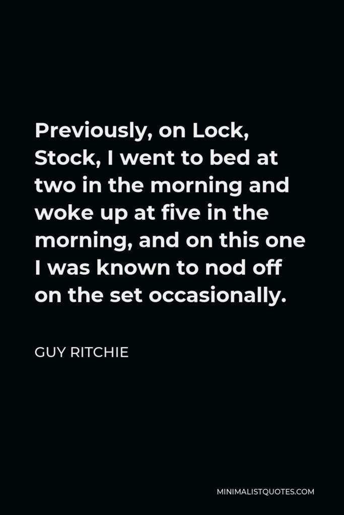 Guy Ritchie Quote - Previously, on Lock, Stock, I went to bed at two in the morning and woke up at five in the morning, and on this one I was known to nod off on the set occasionally.