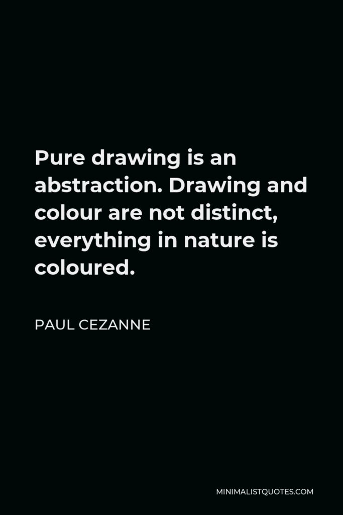 Paul Cezanne Quote - Pure drawing is an abstraction. Drawing and colour are not distinct, everything in nature is coloured.