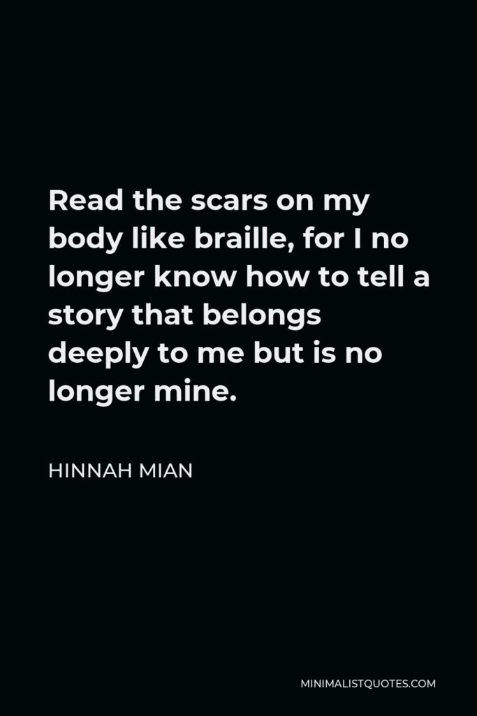 Hinnah Mian Quote - Read the scars on my body like braille, for I no longer know how to tell a story that belongs deeply to me but is no longer mine.