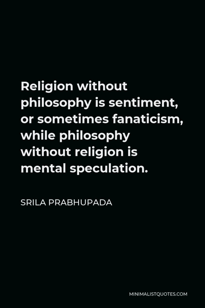 Srila Prabhupada Quote - Religion without philosophy is sentiment, or sometimes fanaticism, while philosophy without religion is mental speculation.