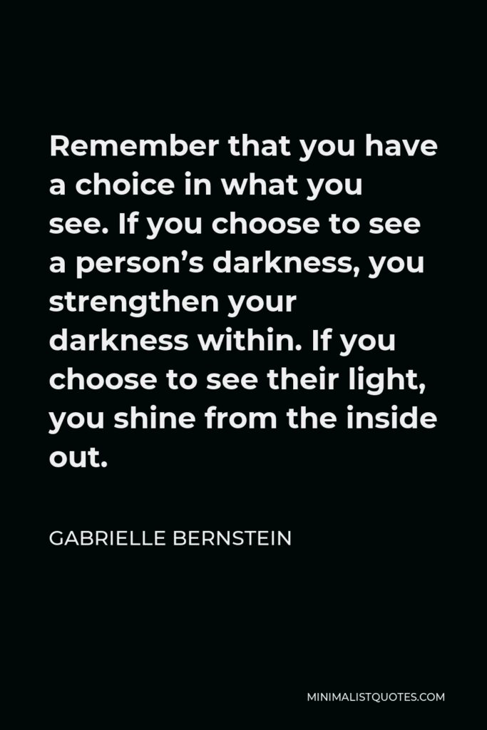 Gabrielle Bernstein Quote - Remember that you have a choice in what you see. If you choose to see a person’s darkness, you strengthen your darkness within. If you choose to see their light, you shine from the inside out.