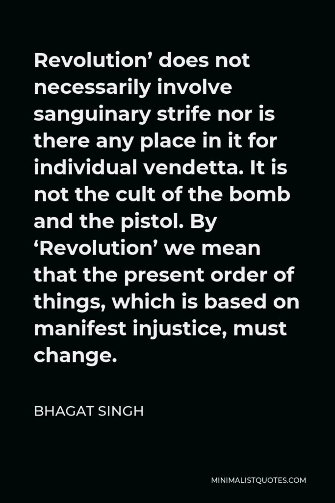 Bhagat Singh Quote - Revolution’ does not necessarily involve sanguinary strife nor is there any place in it for individual vendetta. It is not the cult of the bomb and the pistol. By ‘Revolution’ we mean that the present order of things, which is based on manifest injustice, must change.