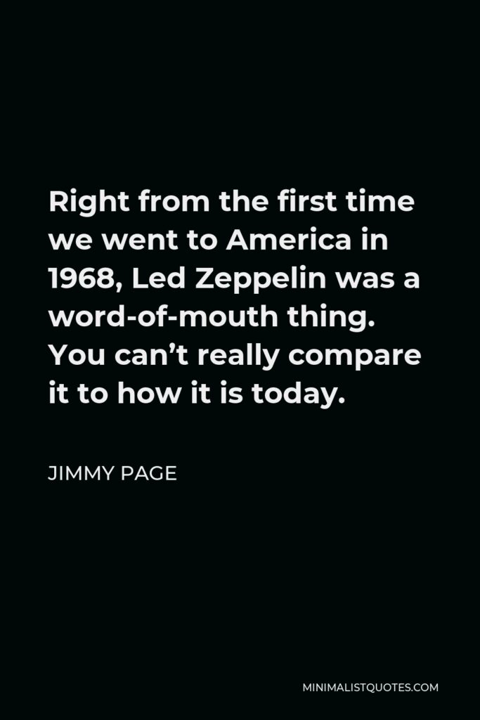 Jimmy Page Quote - Right from the first time we went to America in 1968, Led Zeppelin was a word-of-mouth thing. You can’t really compare it to how it is today.