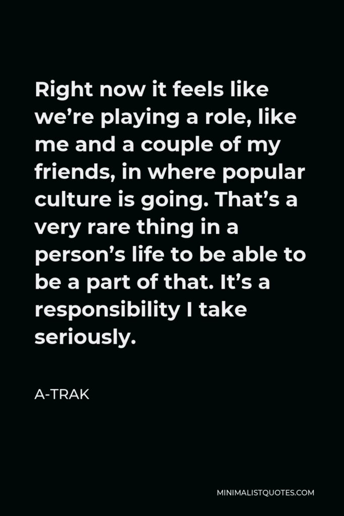A-Trak Quote - Right now it feels like we’re playing a role, like me and a couple of my friends, in where popular culture is going. That’s a very rare thing in a person’s life to be able to be a part of that. It’s a responsibility I take seriously.