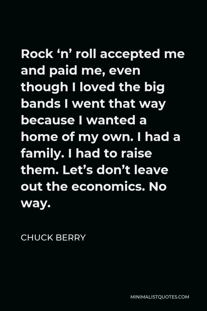 Chuck Berry Quote - Rock ‘n’ roll accepted me and paid me, even though I loved the big bands I went that way because I wanted a home of my own. I had a family. I had to raise them. Let’s don’t leave out the economics. No way.