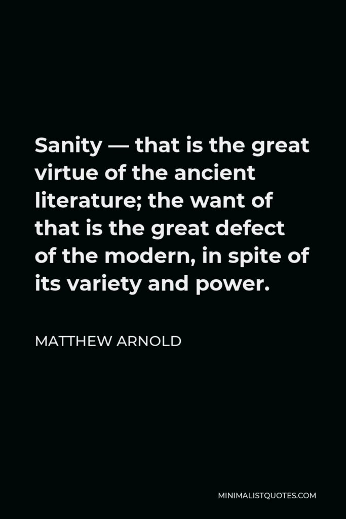 Matthew Arnold Quote - Sanity — that is the great virtue of the ancient literature; the want of that is the great defect of the modern, in spite of its variety and power.