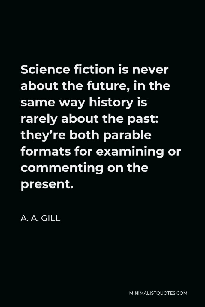 A. A. Gill Quote - Science fiction is never about the future, in the same way history is rarely about the past: they’re both parable formats for examining or commenting on the present.
