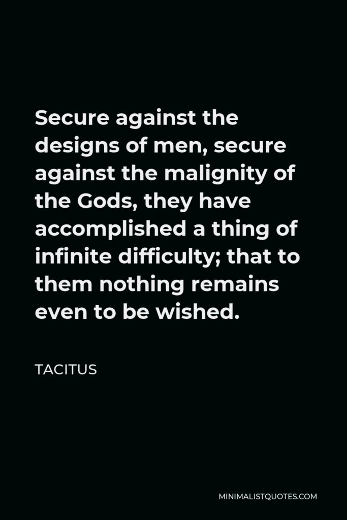 Tacitus Quote - Secure against the designs of men, secure against the malignity of the Gods, they have accomplished a thing of infinite difficulty; that to them nothing remains even to be wished.