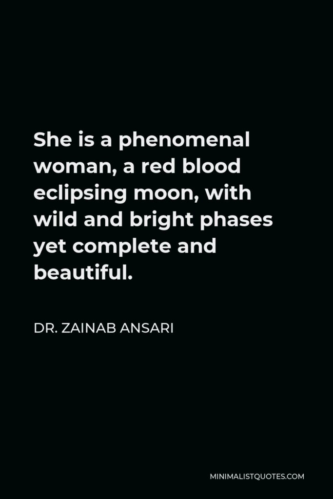 Dr. Zainab Ansari Quote - She is a phenomenal woman, a red blood eclipsing moon, with wild and bright phases yet complete and beautiful.