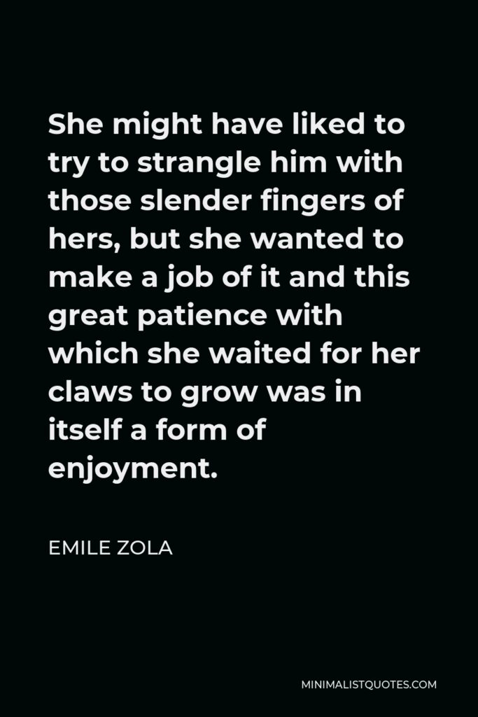 Emile Zola Quote - She might have liked to try to strangle him with those slender fingers of hers, but she wanted to make a job of it and this great patience with which she waited for her claws to grow was in itself a form of enjoyment.