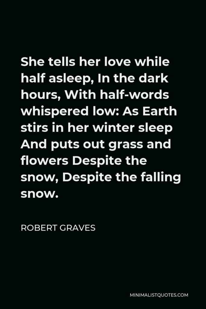 Robert Graves Quote - She tells her love while half asleep, In the dark hours, With half-words whispered low: As Earth stirs in her winter sleep And puts out grass and flowers Despite the snow, Despite the falling snow.