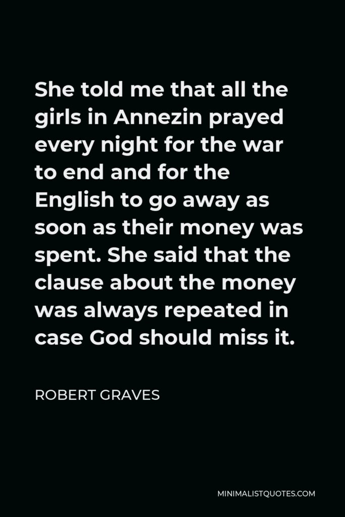 Robert Graves Quote - She told me that all the girls in Annezin prayed every night for the war to end and for the English to go away as soon as their money was spent. She said that the clause about the money was always repeated in case God should miss it.