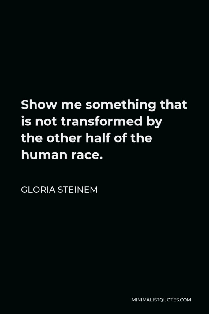 Gloria Steinem Quote - Show me something that is not transformed by the other half of the human race.