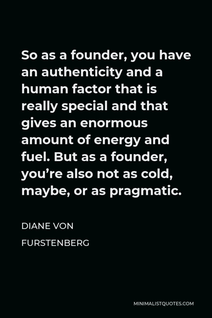 Diane Von Furstenberg Quote - So as a founder, you have an authenticity and a human factor that is really special and that gives an enormous amount of energy and fuel. But as a founder, you’re also not as cold, maybe, or as pragmatic.