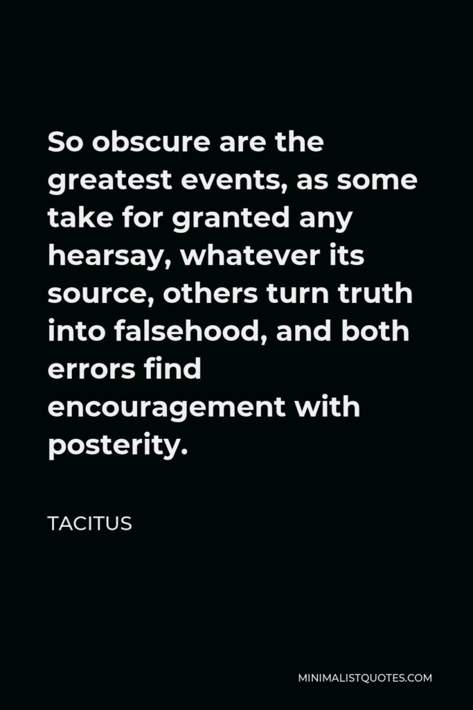 Tacitus Quote - So obscure are the greatest events, as some take for granted any hearsay, whatever its source, others turn truth into falsehood, and both errors find encouragement with posterity.