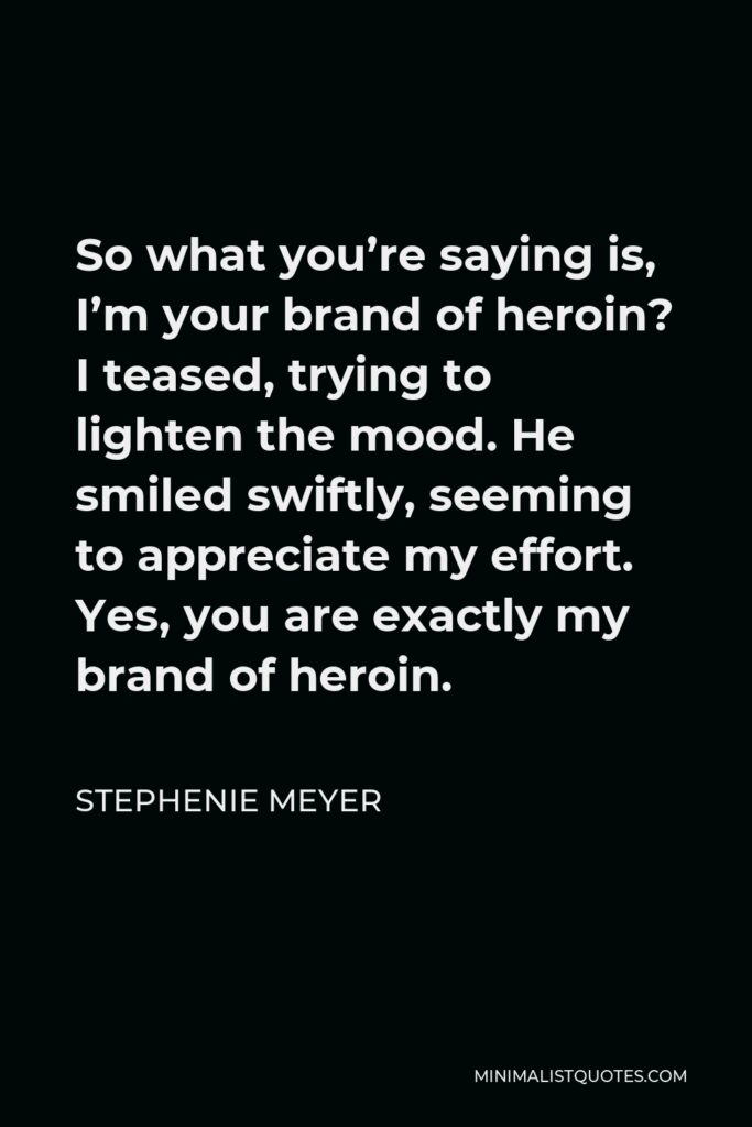 Stephenie Meyer Quote - So what you’re saying is, I’m your brand of heroin? I teased, trying to lighten the mood. He smiled swiftly, seeming to appreciate my effort. Yes, you are exactly my brand of heroin.